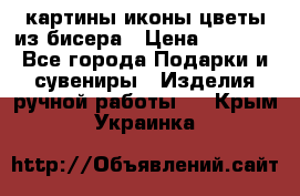 картины,иконы,цветы из бисера › Цена ­ 2 000 - Все города Подарки и сувениры » Изделия ручной работы   . Крым,Украинка